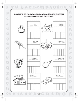 ad u b          Ac       sz m xN O p C G                   V
p     COMPLETE AS PALAVRAS COM A VOGAL A, COPIE E DEPOIS
                                                           g
               SEPARE AS PALAVRAS EM LETRAS.               a
C
                                                           S
J                     ___ NEL                   ___ VIÃO   U
V                                                          q
o                                                          h
g                                                          z
s
                      ___ RARA                 ___ RANHA
                                                           s
a                                                          p
S                                                          r
U                   ___ BELHA                 ___ BACATE   D
D                                                          A
q                                                          m
                                                           O
z                     CAS___                    CAM ___
                                                           v
G
ç                                                          p
                                                           N
h
C b   v H a Bd A                 22
                                      cu z m O x
 