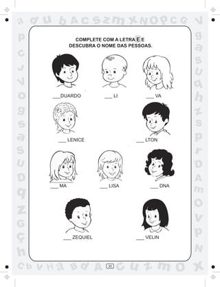 ad u b           Ac       sz m xN O p C G             V
p                  COMPLETE COM A LETRA E E
                                                      g
                 DESCUBRA O NOME DAS PESSOAS.         a
C
                                                      S
J                                                     U
V                                                     q
o       ___DUARDO           ___ LI        ___ VA
                                                      h
g                                                     z
s                                                     s
a         ___ LENICE                   ___ LTON       p
S                                                     r
U                                                     D
D       ___ MA
                                                      A
q
                           ___ LISA         ___ DNA
                                                      m
                                                      O
z                                                     v
G
ç           ___ ZEQUIEL                ___ VELIN
                                                      p
                                                      N
h
C b   v H a Bd A              30
                                     cu z m O x
 