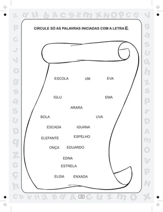 ad u b           Ac       sz m xN O p C G                V
p      CIRCULE SÓ AS PALAVRAS INICIADAS COM A LETRA E.   g
                                                         a
C
                                                         S
J                                                        U
V                                                        q
o                                                        h
g                ESCOLA               UM         EVA
                                                         z
s                                                        s
a                IGLU                            EMA
                                                         p
                           ARARA
S                                                        r
          BOLA                             UVA
U                                                        D
             ESCADA             IGUANA
D                              ESPELHO
                                                         A
q         ELEFANTE
                                                         m
              ONÇA       EDUARDO
                                                         O
z                       EDNA
                                                         v
G                    ESTRELA

ç                ELISA         ENXADA
                                                         p
                                                         N
h
C b   v H a Bd A                 32
                                      cu z m O x
 
