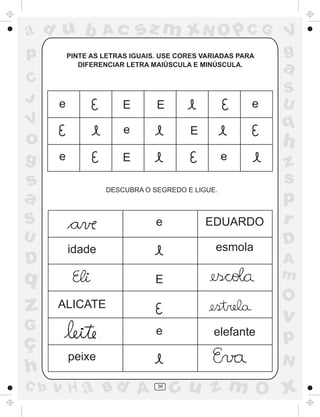 ad u b             Ac       sz m xN O p C G                 V
p         PINTE AS LETRAS IGUAIS. USE CORES VARIADAS PARA   g
             DIFERENCIAR LETRA MAIÚSCULA E MINÚSCULA.
                                                            a
C
                                                            S
J     e                                                 e   U
                        E       E
V
                        e               E
                                                            q
o                                                           h
g     e                 E                        e
                                                            z
s                                                           s
                   DESCUBRA O SEGREDO E LIGUE.
a                                                           p
S                               e           EDUARDO         r
U                                                           D
          idade                                esmola
D                                                           A
q                               E                           m
                                                            O
z     ALICATE
                                                            v
G                               e             elefante
ç                                                           p
          peixe                                             N
h
C b   v H a Bd A                36
                                     cu z m O x
 