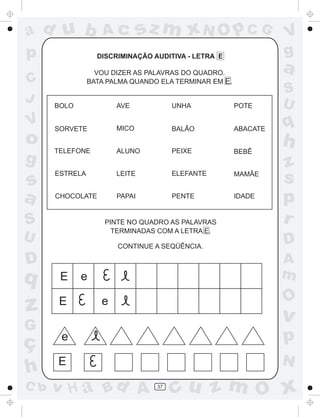ad u b             Ac          sz m xN O p C G                   V
p                 DISCRIMINAÇÃO AUDITIVA - LETRA E               g
                  VOU DIZER AS PALAVRAS DO QUADRO.
                                                                 a
C               BATA PALMA QUANDO ELA TERMINAR EM E.
                                                                 S
J                                                                U
      BOLO             AVE            UNHA             POTE

V     SORVETE          MICO           BALÃO            ABACATE
                                                                 q
o     TELEFONE         ALUNO          PEIXE
                                                                 h
                                                       BEBÊ
g                                                                z
s
      ESTRELA          LEITE          ELEFANTE         MAMÃE
                                                                 s
a     CHOCOLATE        PAPAI          PENTE            IDADE
                                                                 p
S                   PINTE NO QUADRO AS PALAVRAS                  r
                      TERMINADAS COM A LETRA E.
U                                                                D
                       CONTINUE A SEQÜÊNCIA.

D                                                                A
q      E     e                                                   m
                                                                 O
z      E           e
                                                                 v
G
ç      e                                                         p
      E                                                          N
h
C b   v H a Bd A                 37
                                      cu z m O x
 