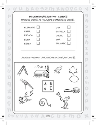 ad u b          Ac     sz m xN O p C G                 V
p             DISCRIMINAÇÃO AUDITIVA - LETRA E         g
       MARQUE COM X AS PALAVRAS COMEÇADAS COM E .      a
C
         ELEFANTE                      UVA             S
J        CAMA                                          U
                                       ESTRELA

V        ESCADA

         ÉGUA
                                       URUBU
                                       EMA
                                                       q
o        ESTER                         EDUARDO         h
g                                                      z
s                                                      s
a      LIGUE AS FIGURAS, CUJOS NOMES COMEÇAM COM E .
                                                       p
S                                                      r
U                         ESCOLA                       D
D                                                      A
q                                  E                   m
                          e                            O
z                                                      v
G
ç                                                      p
                                                       N
h
C b   v H a Bd A              38
                                   cu z m O x
 