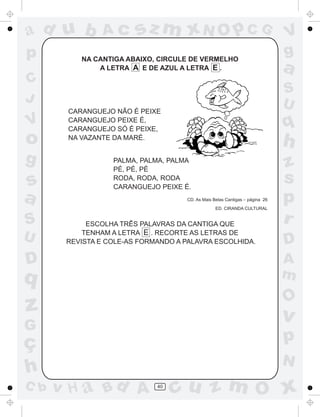 ad u b          Ac      sz m xN O p C G                                       V
p         NA CANTIGA ABAIXO, CIRCULE DE VERMELHO
                                                                              g
              A LETRA A E DE AZUL A LETRA E .                                 a
C
                                                                              S
J                                                                             U
       CARANGUEJO NÃO É PEIXE
V      CARANGUEJO PEIXE É,
       CARANGUEJO SÓ É PEIXE,
                                                                              q
o      NA VAZANTE DA MARÉ.
                                                                              h
g                 PALMA, PALMA, PALMA
                                                                              z
                  PÉ, PÉ, PÉ

s                 RODA, RODA, RODA
                  CARANGUEJO PEIXE É.
                                                                              s
a                                    CD. As Mais Belas Cantigas – página 26
                                                  ED. CIRANDA CULTURAL
                                                                              p
S           ESCOLHA TRÊS PALAVRAS DA CANTIGA QUE                              r
           TENHAM A LETRA E . RECORTE AS LETRAS DE
U      REVISTA E COLE-AS FORMANDO A PALAVRA ESCOLHIDA.                        D
D                                                                             A
q                                                                             m
                                                                              O
z                                                                             v
G
ç                                                                             p
                                                                              N
h
C b   v H a Bd A             40
                                  cu z m O x
 