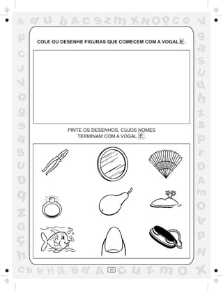 ad u b           Ac      sz m xN O p C G                    V
p     COLE OU DESENHE FIGURAS QUE COMECEM COM A VOGAL E .
                                                            g
                                                            a
C
                                                            S
J                                                           U
V                                                           q
o                                                           h
g                                                           z
s               PINTE OS DESENHOS, CUJOS NOMES
                                                            s
a                   TERMINAM COM A VOGAL E .
                                                            p
S                                                           r
U                                                           D
D                                                           A
q                                                           m
                                                            O
z                                                           v
G
ç                                                           p
                                                            N
h
C b   v H a Bd A              41
                                   cu z m O x
 