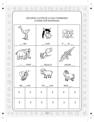 ad u b             Ac      sz m xN O p C G                     V
p                                                              g
               RECORTE A LETRA E E COLE FORMANDO
                     O NOME DOS DESENHOS.                      a
C
                                                               S
J                                                              U
V                                                              q
o       ___ MA              ___ GUA         P ___ IX ___
                                                               h
g                                                              z
s                                                              s
a                                                              p
S     ___ L ___ FANT ___   ___ SQUILO         JACAR ___        r
U                                                              D
D                                                              A
q                                                              m
        AB ___ LHA          OV ___ LHA       BOD ___
                                                               O
z      E          E        E            E    E             E   v
G
ç                                                              p
        É          É       E            E    E             E
                                                               N
h
C b   v H a Bd A                42
                                      cu z m O x
 