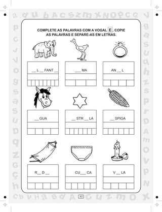 ad u b             Ac    sz m xN O p C G                V
p         COMPLETE AS PALAVRAS COM A VOGAL E , COPIE
                                                        g
             AS PALAVRAS E SEPARE-AS EM LETRAS.         a
C
                                                        S
J                                                       U
V                                                       q
o      __ L __ FANT __      ___ MA           AN __ L
                                                        h
g                                                       z
s                                                       s
a                                                       p
S                                                       r
U       __ GUA            __ STR __ LA      __ SPIGA
                                                        D
D                                                       A
q                                                       m
                                                        O
z                                                       v
G
ç       R__ D __            CU___ CA          V __ LA   p
                                                        N
h
C b   v H a Bd A              43
                                   cu z m O x
 