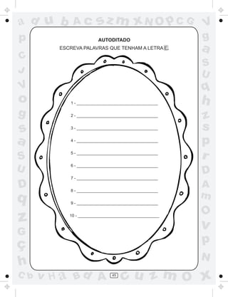 ad u b       Ac         sz m xN O p C G                 V
p                        AUTODITADO                     g
         ESCREVA PALAVRAS QUE TENHAM A LETRA E.         a
C
                                                        S
J                                                       U
V                                                       q
o           1 - ____________________________________    h
g           2 - ____________________________________
                                                        z
s           3 - ____________________________________    s
a           4 - ____________________________________
                                                        p
S
            5 - ____________________________________
                                                        r
U           6 - ____________________________________
                                                        D
            7 - ____________________________________

D           8 - ____________________________________
                                                        A
q                                                       m
            9 - ____________________________________

                                                        O
z           10 - ____________________________________

                                                        v
G
ç                                                       p
                                                        N
h
C b   v H a Bd A               45
                                    cu z m O x
 