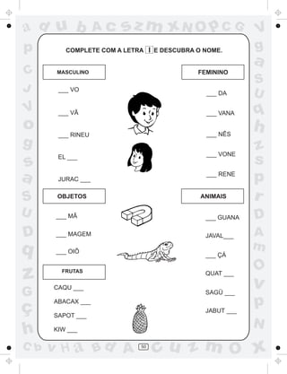 ad u b             Ac   sz m xN O p C G                  V
p        COMPLETE COM A LETRA I E DESCUBRA O NOME.       g
                                                         a
C      MASCULINO                           FEMININO
                                                         S
J      ___ VO
                                             ___ DA      U
V      ___ VÃ                                ___ VANA    q
o      ___ RINEU                             ___ NÊS
                                                         h
g                                                        z
                                             ___ VONE
s
       EL ___
                                                         s
a      JURAC ___
                                             ___ RENE
                                                         p
S      OBJETOS                              ANIMAIS      r
U      ___ MÃ                                ___ GUANA   D
D      ___ MAGEM                             JAVAL___    A
q      ___ OIÔ
                                                         m
                                             ___ ÇÁ

                                                         O
z       FRUTAS


      CAQU ___
                                             QUAT ___

                                                         v
G                                            SAGÜ ___

ç
      ABACAX ___
                                             JABUT ___
                                                         p
      SAPOT ___
                                                         N
h     KIW ___

C b   v H a Bd A            50
                                 cu z m O x
 