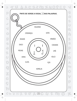 ad u b          Ac         sz m xN O p C G                V
p        PINTE DE VERDE A VOGAL I NAS PALAVRAS.           g
                                                          a
C
                                                          S
J                                                         U
                           IGUANA
V                                                         q
o                CRIANÇA                 IATE
                                                          h
g        IDADE                                  IRMÃO
                                                          z
s       SACI                                     CIDADE
                                                          s
                           i         I
a                                                         p
        PEIXE                                     IPÊ
S                                                         r
U          IARA                                  IGLÚ
                                                          D
D                ILHA                     IÇÁ             A
q                                                         m
                               IGREJA

                                                          O
z                                                         v
G
ç                                                         p
                                                          N
h
C b   v H a Bd A                51
                                     cu z m O x
 