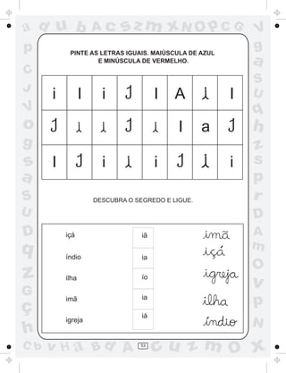 ad u b               Ac     sz m xN O p C G                        V
p          PINTE AS LETRAS IGUAIS. MAIÚSCULA DE AZUL
                                                                   g
                   E MINÚSCULA DE VERMELHO.                        a
C
                                                                   S
J                                                                  U
      i          I     i               I   A                   I
V                                                                  q
o                                           I      a               h
g                                                                  z
s     I                i               i                       i   s
a                                                                  p
S                    DESCUBRA O SEGREDO E LIGUE.                   r
U                                                                  D
D                                                  .               A
          içá                     iã

q                                                  .
                                                       ´
                                                                   m
          índio                   ia
                                                           .       O
z         ilha                    ío
                                                                   v
G
ç
          imã                     ia
                                                                   p
                                  iá
          igreja                                   ´               N
h
C b   v H a Bd A                 53
                                       cu z m O x
 