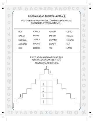 ad u b               Ac          sz m xN O p C G                V
p                   DISCRIMINAÇÃO AUDITIVA – LETRA I            g
            VOU DIZER AS PALAVRAS DO QUADRO. BATA PALMA         a
C                   QUANDO ELA TERMINAR EM I .
                                                                S
J                                                               U
          BOI           CAQUI              IGREJA      OSSO

V         SAGÜI         PAPAI              JABUTI      IRMÃO    q
o         ESCOLA        JAVALI

                        BALÃO
                                           SAPATO      MAGALI
                                                       ELI
                                                                h
          ABACAXI                          SAPOTI
g         XIXI          DODÓI              PAI         LÁPIS    z
s                                                               s
a                    PINTE NO QUADRO AS PALAVRAS
                      TERMINADAS COM A LETRA l .
                                                                p
S                        CONTINUE A SEQÜÊNCIA.                  r
U                                                               D
                                            I
D                                                               A
q                                                               m
                                                                O
z                                                               v
G                                 i
ç                                                               p
      i                           I
                                                                N
h
C b   v H a Bd A                      54
                                           cu z m O x
 
