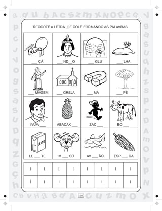 ad u b                 Ac    sz m xN O p C G                            V
p         RECORTE A LETRA I E COLE FORMANDO AS PALAVRAS.                g
                                                                        a
C
                                                                        S
J                                                                       U
V         ___ ÇÁ       ___ ND__O             ___ GLU       ___ LHA
                                                                        q
o                                                                       h
g                                                                       z
s     ___ MAGEM        ___ GREJA         ___ MÃ         ___ PÊ          s
a                                                                       p
S                                                                       r
U                                                                       D
      PAPA ___         ABACAX ___            SAC ___       BO ___

D                                                                       A
q                                                                       m
                                                                        O
z     LE ___ TE        M ___ CO          AV ___ ÃO     ESP ___ GA
                                                                        v
G
ç
      I            I   I      I          I         I   I            I
                                                                        p
      Í            I   I       I         I         I   I            I   N
h
C b   v H a Bd A                    58
                                         cu z m O x
 