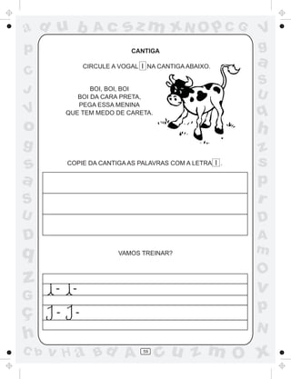 ad u b             Ac       sz m xN O p C G               V
p                             CANTIGA                     g
                 CIRCULE A VOGAL I NA CANTIGA ABAIXO.
                                                          a
C
                                                          S
J                 BOI, BOI, BOI
                                                          U
              BOI DA CARA PRETA,
              PEGA ESSA MENINA
V          QUE TEM MEDO DE CARETA.                        q
o                                                         h
g                                                         z
s          COPIE DA CANTIGA AS PALAVRAS COM A LETRA I .   s
a                                                         p
S                                                         r
U                                                         D
D                                                         A
q                          VAMOS TREINAR?                 m
                                                          O
z      -    -                                             v
G
ç      -     -                                            p
                                                          N
h
C b   v H a Bd A                  59
                                       cu z m O x
 