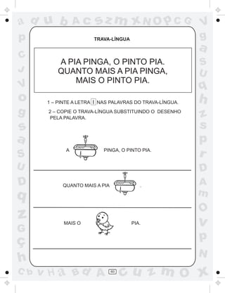 ad u b            Ac     sz m xN O p C G                   V
p                       TRAVA-LÍNGUA                       g
                                                           a
C
           A PIA PINGA, O PINTO PIA.                       S
J          QUANTO MAIS A PIA PINGA,                        U
               MAIS O PINTO PIA.
V                                                          q
o      1 – PINTE A LETRA I NAS PALAVRAS DO TRAVA-LÍNGUA.   h
g      2 – COPIE O TRAVA-LÍNGUA SUBSTITUINDO O DESENHO
        PELA PALAVRA.                                      z
s                                                          s
a                                                          p
S
              A             PINGA, O PINTO PIA.
                                                           r
U                                                          D
D           QUANTO MAIS A PIA             .                A
q                                                          m
                                                           O
z            MAIS O                    PIA.                v
G
ç                                                          p
                                                           N
h
C b   v H a Bd A                60
                                     cu z m O x
 