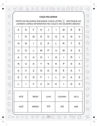 ad u b                Ac       sz m xN O p C G                         V
p                             CAÇA-PALAVRAS                            g
      PINTE AS PALAVRAS INICIADAS COM A LETRA I . DESTAQUE-AS          a
C     USANDO CORES DIFERENTES NO CAÇA E NO QUADRO ABAIXO:
                                                                       S
J      A          D   F       H     J      I      M     Ã          B
                                                                       U
V      I          R   M       Ã    O      G       K     N         C    q
o      G          B   I       Ç     Á     L       R     T          E   h
g      U          G   L       M     P     U       W     X          E   z
s                                                                      s
       A          C   H       O     I     O       I     Ô          I
a                                                                      p
       N          U   A       Y     N     K       P     S          A
S                                                                      r
U      A          V   Z       Q     D     B       Ê     A          T
                                                                       D
                  C   G
D      E                      F     I     L       H     A          E
                                                                       A
q      L          I   Y       Z    O      K       I     D         A    m
                                                                       O
z          IATE       ÍNDIO        ILHA        IGUANA       IGLU       v
G
ç                                                                      p
           IOIÔ       IRMÃO        IÇÁ          IPÊ         IMÃ
                                                                       N
h
C b   v H a Bd A                    61
                                          cu z m O x
 