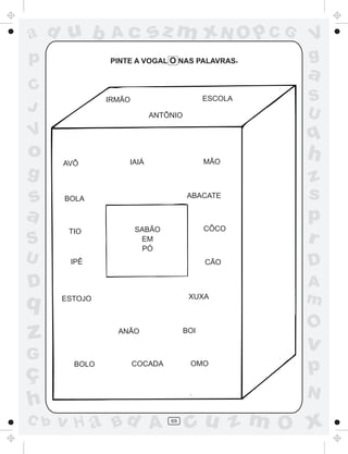 ad u b          Ac        sz m xN O p C G               V
p              PINTE A VOGAL O NAS PALAVRAS         .   g
                                                        a
C
               IRMÃO                       ESCOLA       S
J                                                       U
                          ANTÔNIO

V                                                       q
o     AVÔ          IAIÁ                    MÃO
                                                        h
g                                                       z
s     BOLA                           ABACATE            s
a                                                       p
       TIO             SABÃO               CÔCO
S                       EM
                        PÓ
                                                        r
U      IPÊ                                 CÃO          D
D                                                       A
q     ESTOJO                          XUXA              m
                                                        O
z                ANÃO                BOI

                                                        v
G
ç
        BOLO           COCADA         OMO
                                                        p
                                                        N
h
C b   v H a Bd A                69
                                     cu z m O x
 