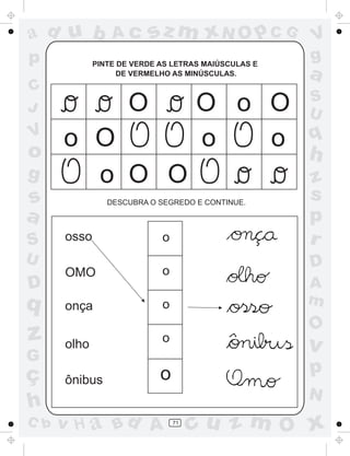 ad u b           Ac      sz m xN O p C G             V
p            PINTE DE VERDE AS LETRAS MAIÚSCULAS E
                                                     g
                   DE VERMELHO AS MINÚSCULAS.        a
C
                                                     S
J                    O               O o O           U
V
  o O                                o   o           q
o                                                    h
g   o O O                                            z
s               DESCUBRA O SEGREDO E CONTINUE.
                                                     s
a                                                    p
S     osso                  o                        r
U                                                    D
      OMO                   o
D                                                    A
q     onça                  o                        m
                                                     O
z     olho                  o                    .
                                                     v
G
ç                           o                        p
      ônibus
                                                     N
h
C b   v H a Bd A                71
                                     cu z m O x
 