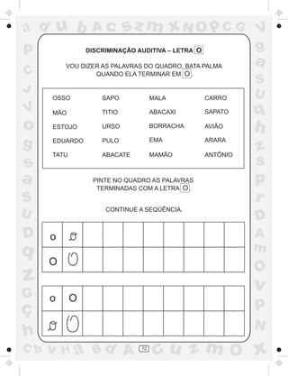 ad u b            Ac         sz m xN O p C G                  V
p                DISCRIMINAÇÃO AUDITIVA – LETRA O             g
          VOU DIZER AS PALAVRAS DO QUADRO. BATA PALMA
                                                              a
C                 QUANDO ELA TERMINAR EM O .
                                                              S
J                                                             U
      OSSO           SAPO            MALA           CARRO

V     MÃO            TITIO           ABACAXI        SAPATO    q
o     ESTOJO         URSO            BORRACHA       AVIÃO
                                                              h
g     EDUARDO        PULO            EMA            ARARA
                                                              z
      TATU           ABACATE         MAMÃO          ANTÔNIO
s                                                             s
a                 PINTE NO QUADRO AS PALAVRAS                 p
                   TERMINADAS COM A LETRA O .

S                                                             r
                      CONTINUE A SEQÜÊNCIA.
U                                                             D
D     o                                                       A
q                                                             m
      O
                                                              O
z                                                             v
G     o      O
ç                                                             p
                                                              N
h
C b   v H a Bd A                72
                                      cu z m O x
 