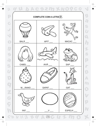 ad u b             Ac    sz m xN O p C G                   V
p                  COMPLETE COM A LETRA O .                g
                                                           a
C
                                                           S
J                                                          U
V                                                          q
o      BALÃ ___            APIT ___           MACAC ___
                                                           h
g                                                          z
s                                                          s
a                                                          p
S
       CABEL ___           AVIÃ ___           SAP ___
                                                           r
U                                                          D
D                                                          A
q                                                          m
       M__RANG ___        SAPAT ___           GAT ___
                                                           O
z                                                          v
G
ç                                                          p
                                                           N
h        PAT ___            ___V ___          ESPELH ___

C b   v H a Bd A              74
                                   cu z m O x
 