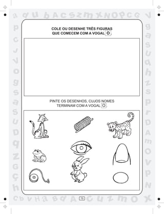 ad u b     Ac      sz m xN O p C G         V
p         COLE OU DESENHE TRÊS FIGURAS     g
          QUE COMECEM COM A VOGAL O .
                                           a
C
                                           S
J                                          U
V                                          q
o                                          h
g                                          z
s                                          s
a         PINTE OS DESENHOS, CUJOS NOMES
              TERMINAM COM A VOGAL O .
                                           p
S                                          r
U                                          D
D                                          A
q                                          m
                                           O
z                                          v
G
ç                                          p
                                           N
h
C b   v H a Bd A        75
                             cu z m O x
 
