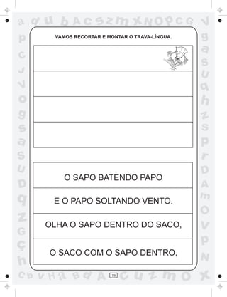 ad u b       Ac      sz m xN O p C G              V
p       VAMOS RECORTAR E MONTAR O TRAVA-LÍNGUA.   g
                                                  a
C
                                                  S
J                                                 U
V                                                 q
o                                                 h
g                                                 z
s                                                 s
a                                                 p
S                                                 r
U                                                 D
          O SAPO BATENDO PAPO
D                                                 A
q                                                 m
        E O PAPO SOLTANDO VENTO.
                                                  O
z      OLHA O SAPO DENTRO DO SACO,                v
G
ç                                                 p
       O SACO COM O SAPO DENTRO,
                                                  N
h
C b   v H a Bd A          79
                               cu z m O x
 
