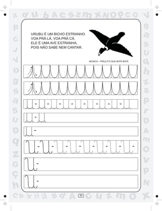 ad u b             Ac          sz m xN O p C G                                    V
p                                                                                 g
      URUBU É UM BICHO ESTRANHO
      VOA PRÁ LÁ, VOA PRÁ CÁ.
                                                                                  a
C     ELE É UMA AVE ESTRANHA,
      POIS NÃO SABE NEM CANTAR.                                                   S
J                                                                                 U
V                                           MÚSICA – PIRULITO QUE BATE-BATE
                                                                                  q
o                                                                                 h
g                                                                                 z
s                                                                                 s
a      -       -       -       -        -         -          -      -
                                                                                  p
S                                                                                 r
U      -
                                                                                  D
D      -                                                                          A
q                                                                                 m
           -       -       -       -          -          -         -          -
                                                                                  O
z                                                                                 v
G          -
ç                                                                                 p
           -                                                                      N
h
C b   v H a Bd A                   82
                                            cu z m O x
 