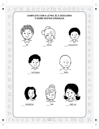 ad u b          Ac       sz m xN O p C G              V
p           COMPLETE COM A LETRA A E DESCUBRA
                 O NOME DESTAS CRIANÇAS.
                                                      g
                                                      a
C
                                                      S
J                                                     U
V                                                     q
o       ___RI            ___ NITA        ___ UGUSTO   h
g                                                     z
s                                                     s
a                                                     p
S                                                     r
U           ___ NTÔNIO               ___ RIEL
                                                      D
D                                                     A
q                                                     m
                                                      O
z                                                     v
G
ç      ___ NDRÉIA           ___ NA        ___ MÉLIA   p
                                                      N
h
C b   v H a Bd A              11
                                    cu z m O x
 