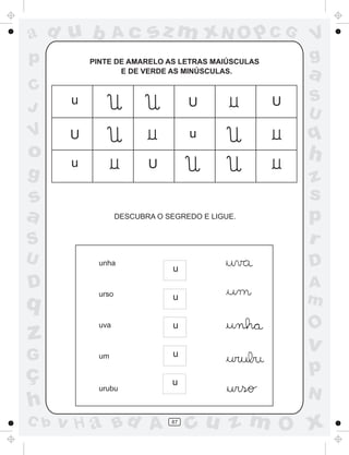 ad u b             Ac      sz m xN O p C G             V
p          PINTE DE AMARELO AS LETRAS MAIÚSCULAS       g
                  E DE VERDE AS MINÚSCULAS.
                                                       a
C
       u                             U             U   S
J                                                      U
V      U                             u                 q
o      u
                                                       h
                           U
g                                                      z
s                                                      s
a                   DESCUBRA O SEGREDO E LIGUE.        p
S                                                      r
U            unha                                      D
                                 u
D            urso
                                                       A
q                                u                     m
                                 u                     O
z            uva


                                                       v
G            um                  u

ç                                                      p
                                u
             urubu
                                                       N
h
C b   v H a Bd A                87
                                     cu z m O x
 