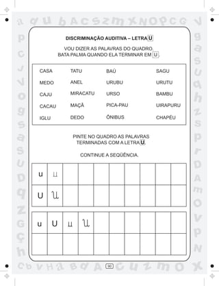 ad u b               Ac      sz m xN O p C G                     V
p                  DISCRIMINAÇÃO AUDITIVA – LETRA U              g
                   VOU DIZER AS PALAVRAS DO QUADRO.              a
C                BATA PALMA QUANDO ELA TERMINAR EM U .
                                                                 S
J     CASA           TATU         BAÚ                 SAGU       U
V     MEDO           ANEL         URUBU               URUTU
                                                                 q
o     CAJU           MIRACATU     URSO                BAMBU
                                                                 h
                     MAÇÃ         PICA-PAU            UIRAPURU
g     CACAU
                                                                 z
      IGLU           DEDO         ÔNIBUS              CHAPÉU

s                                                                s
a                     PINTE NO QUADRO AS PALAVRAS
                       TERMINADAS COM A LETRA U.
                                                                 p
S                        CONTINUE A SEQÜÊNCIA.
                                                                 r
U                                                                D
      u
D                                                                A
q                                                                m
      U
                                                                 O
z                                                                v
G     u      U
ç                                                                p
                                                                 N
h
C b   v H a Bd A                   90
                                        cu z m O x
 