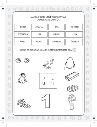 ad u b          Ac        sz m xN O p C G               V
p               MARQUE COM UM X AS PALAVRAS             g
                    COMEÇADAS COM U .
                                                        a
C
       UNHA        ARARA             IMÃ       URUTU    S
J                                                       U
      ESTRELA        UM             URUBU        UVA
V                                                       q
o      URSO         OLHO            UMBIGO     ÔNIBUS
                                                        h
g      LIGUE AS FIGURAS, CUJOS NOMES COMEÇAM COM U .    z
s                                                       s
a                                                       p
S                                                       r
U                                                       D
D                          u                            A
q                          U                            m
                                                        O
z                                                       v
G
ç
h
                       1                                p
                                                        N
C b   v H a Bd A               91
                                    cu z m O x
 