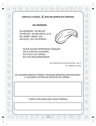 ad u b             Ac        sz m xN O p C G                                            V
p          CIRCULE A VOGAL A NAS PALAVRAS DA CANTIGA.                                   g
                                                                                        a
C                    VAI ABÓBORA
                                                                                        S
J        VAI ABÓBORA, VAI MELÃO                                                         U
         VAI MELÃO, VAI MELANCIA, (2 X)
V        VAI JAMBO, SINHÁ, (2X)
         VAI DOCE, VAI COCADINHA.
                                                                                        q
o                                                                                       h
g           QUEM QUISER APRENDER A DANÇAR                                               z
            VAI À CASA DO JUQUINHA.
s           ELE PULA, ELE DANÇA
            ELE FAZ REQUEBRADINHA.
                                                                                        s
a                                       CD. AS MAIS BELAS CANTIGAS DE RODA – pág. 71.
                                                                                        p
S                                                             ED. CIRANDA CULTURAL.
                                                                                        r
U                                                                                       D
      NO QUADRO ABAIXO FORME A PALAVRA ABÓBORA RECORTANDO

D            E COLANDO LETRAS DE REVISTA OU JORNAL.
                                                                                        A
q                                                                                       m
                                                                                        O
z                                                                                       v
G                COPIE A PALAVRA QUE VOCÊ FORMOU.

ç                                                                                       p
                                                                                        N
h
C b   v H a Bd A                   12
                                          cu z m O x
 