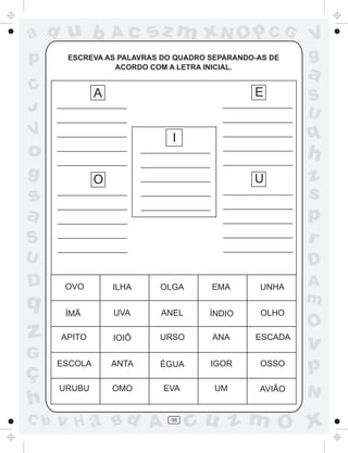 ad u b             Ac     sz m xN O p C G              V
p      ESCREVA AS PALAVRAS DO QUADRO SEPARANDO-AS DE   g
                 ACORDO COM A LETRA INICIAL.
                                                       a
C              A                              E        S
J                                                      U
V                            I                         q
o                                                      h
g              O                              U        z
s                                                      s
a                                                      p
S                                                      r
U                                                      D
D      OVO         ILHA    OLGA      EMA       UNHA    A
q                                                      m
       ÍMÃ         UVA     ANEL      ÍNDIO      OLHO
                                                       O
z     APITO        IOIÔ    URSO      ANA      ESCADA
                                                       v
G
ç
      ESCOLA       ANTA    ÉGUA      IGOR      OSSO
                                                       p
      URUBU        OMO     EVA        UM       AVIÃO
                                                       N
h
C b   v H a Bd A             99
                                  cu z m O x
 