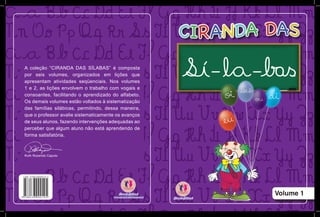 Volume 1
A coleção “CIRANDA DAS SÍLABAS” é composta
por seis volumes, organizados em lições que
apresentam atividades seqüenciais. Nos volumes
1 e 2, as lições envolvem o trabalho com vogais e
consoantes, facilitando o aprendizado do alfabeto.
Os demais volumes estão voltados à sistematização
das famílias silábicas, permitindo, dessa maneira,
que o professor avalie sistematicamente os avanços
de seus alunos, fazendo intervenções adequadas ao
perceber que algum aluno não está aprendendo de
forma satisfatória.
Ruth Rozendo Caputo
 