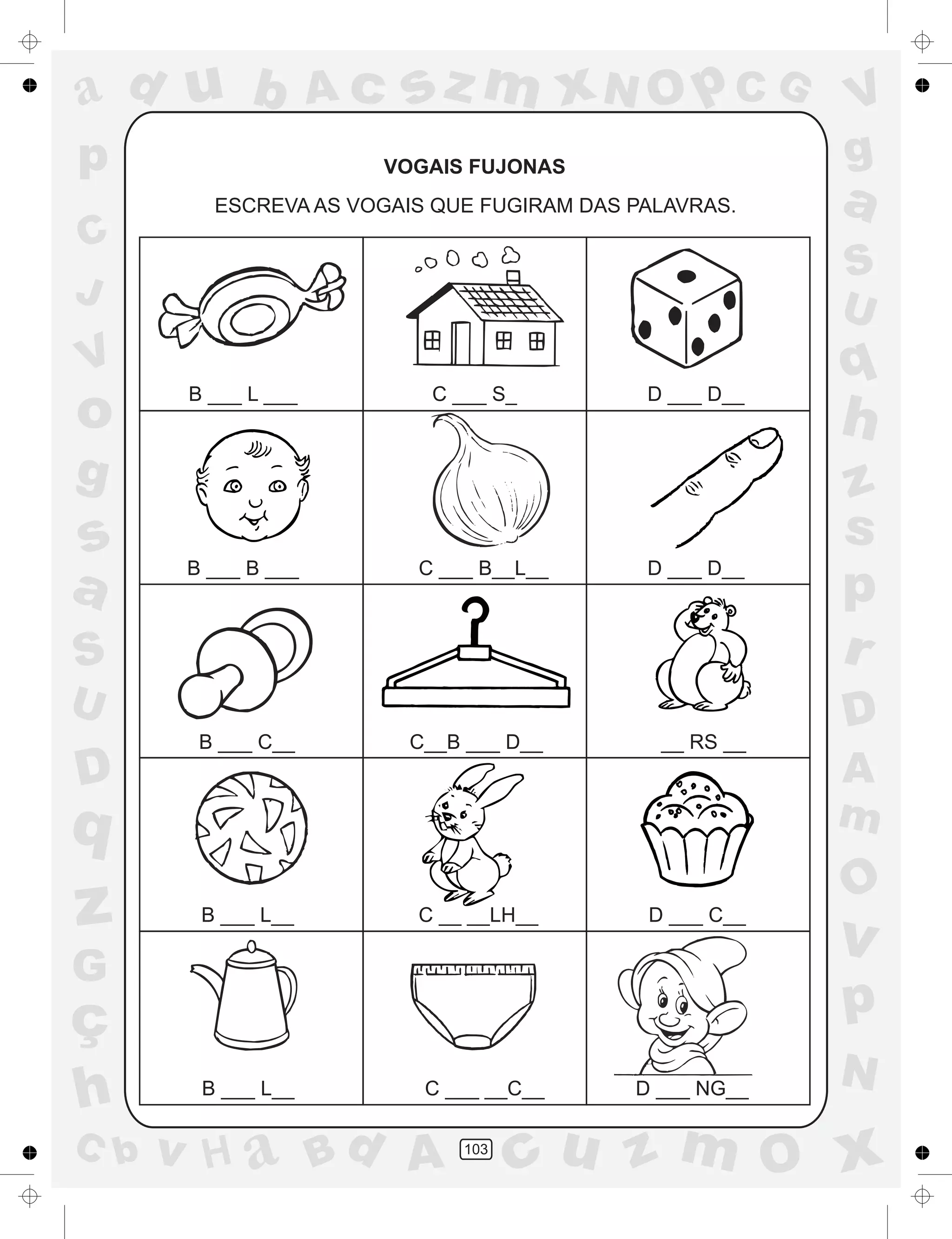 a
a
d
dH
u
u
A
A
b
b
c
c
sz
z
m
m
m
x
x
N
N
O
O
O
p
p
C
C
J
V
V
a
a
S
S
U
U
q
q
z
z
r
ç
h
h
v
v
G
g
ss
p
D
D A
BC
G
g
o
p
103
VOGAIS FUJONAS
ESCREVA AS VOGAIS QUE FUGIRAM DAS PALAVRAS.
B ___ L ___ C ___ S_ D ___ D__
B ___ B ___ C ___ B__L__ D ___ D__
B ___ C__ C__B ___ D__ __ RS __
B ___ L__ C __ __LH__ D ___ C__
B ___ L__ C ___ __C__ D ___ NG__
 