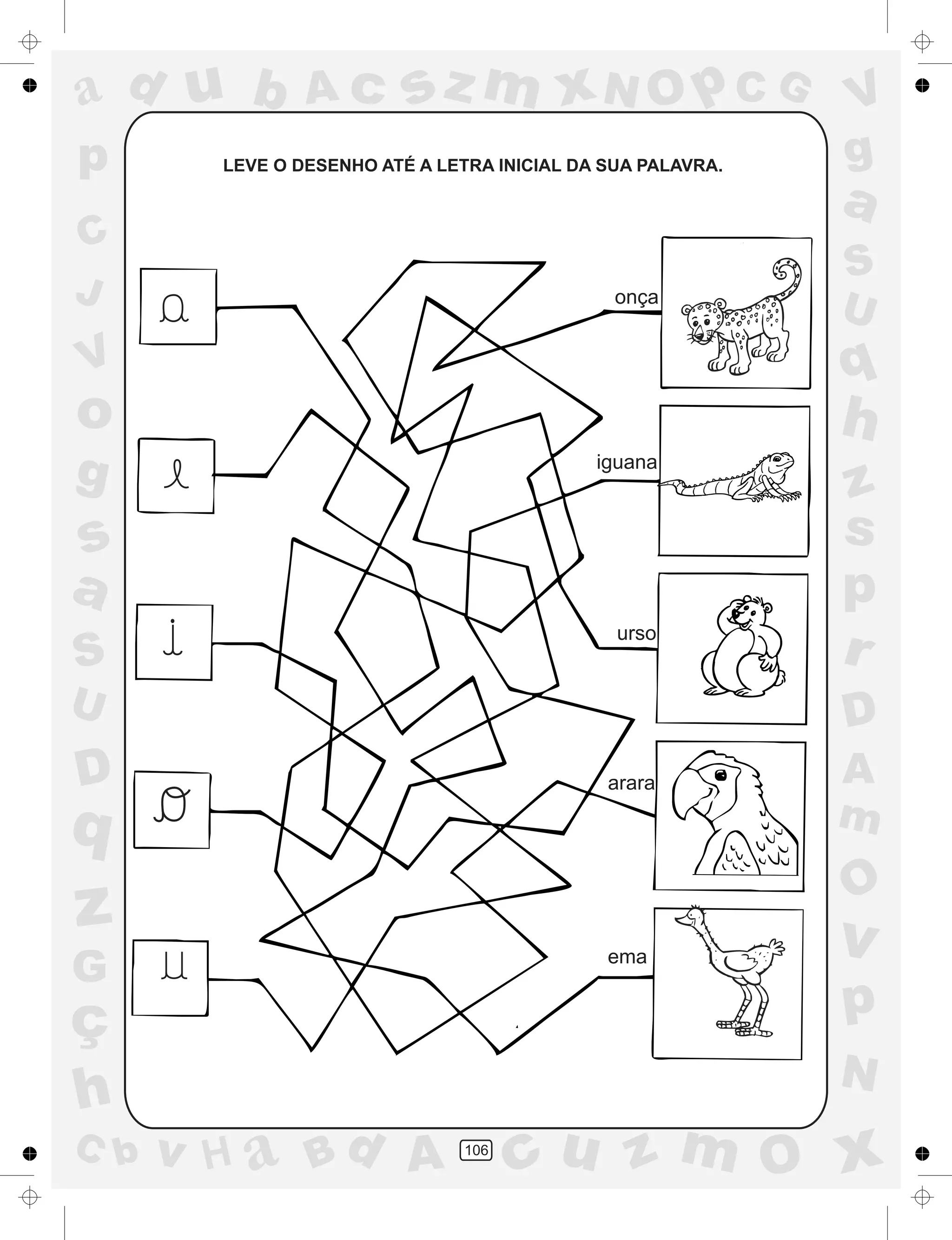 a
a
d
dH
u
u
A
A
b
b
c
c
sz
z
m
m
m
x
x
N
N
O
O
O
p
p
C
C
J
V
V
a
a
S
S
U
U
q
q
z
z
r
ç
h
h
v
v
G
g
ss
p
D
D A
BC
G
g
o
p
106
LEVE O DESENHO ATÉ A LETRA INICIAL DA SUA PALAVRA.
onça
iguana
urso
arara
ema
 