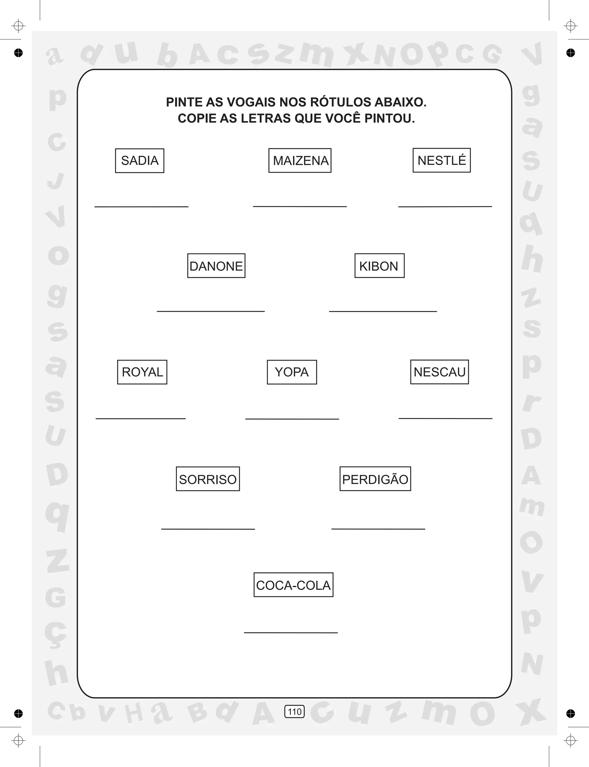 a
a
d
dH
u
u
A
A
b
b
c
c
sz
z
m
m
m
x
x
N
N
O
O
O
p
p
C
C
J
V
V
a
a
S
S
U
U
q
q
z
z
r
ç
h
h
v
v
G
g
ss
p
D
D A
BC
G
g
o
p
110
PINTE AS VOGAIS NOS RÓTULOS ABAIXO.
COPIE AS LETRAS QUE VOCÊ PINTOU.
SADIA MAIZENA NESTLÉ
DANONE KIBON
ROYAL YOPA NESCAU
SORRISO PERDIGÃO
COCA-COLA
 
