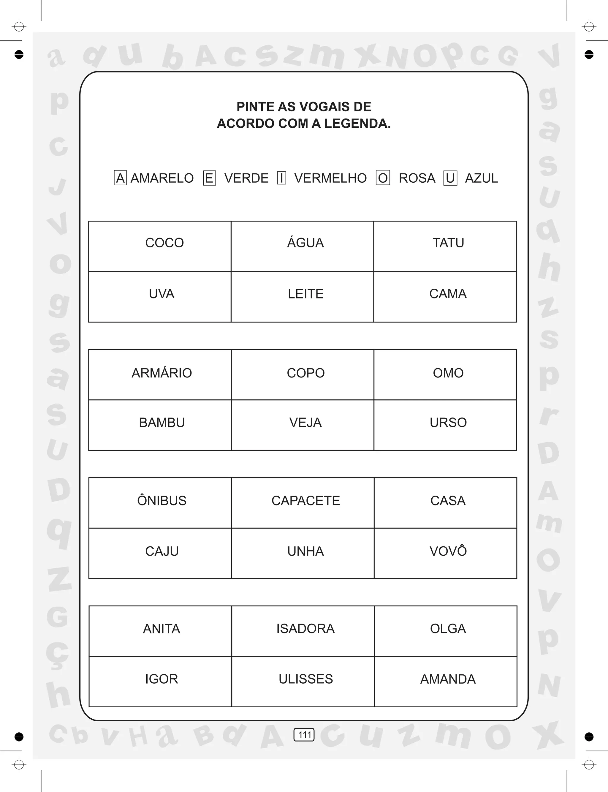 a
a
d
dH
u
u
A
A
b
b
c
c
sz
z
m
m
m
x
x
N
N
O
O
O
p
p
C
C
J
V
V
a
a
S
S
U
U
q
q
z
z
r
ç
h
h
v
v
G
g
ss
p
D
D A
BC
G
g
o
p
111
PINTE AS VOGAIS DE
ACORDO COM A LEGENDA.
A AMARELO E VERDE I VERMELHO O ROSA U AZUL
COCO ÁGUA TATU
UVA LEITE CAMA
ARMÁRIO COPO OMO
BAMBU VEJA URSO
ÔNIBUS CAPACETE CASA
CAJU UNHA VOVÔ
ANITA ISADORA OLGA
IGOR ULISSES AMANDA
 