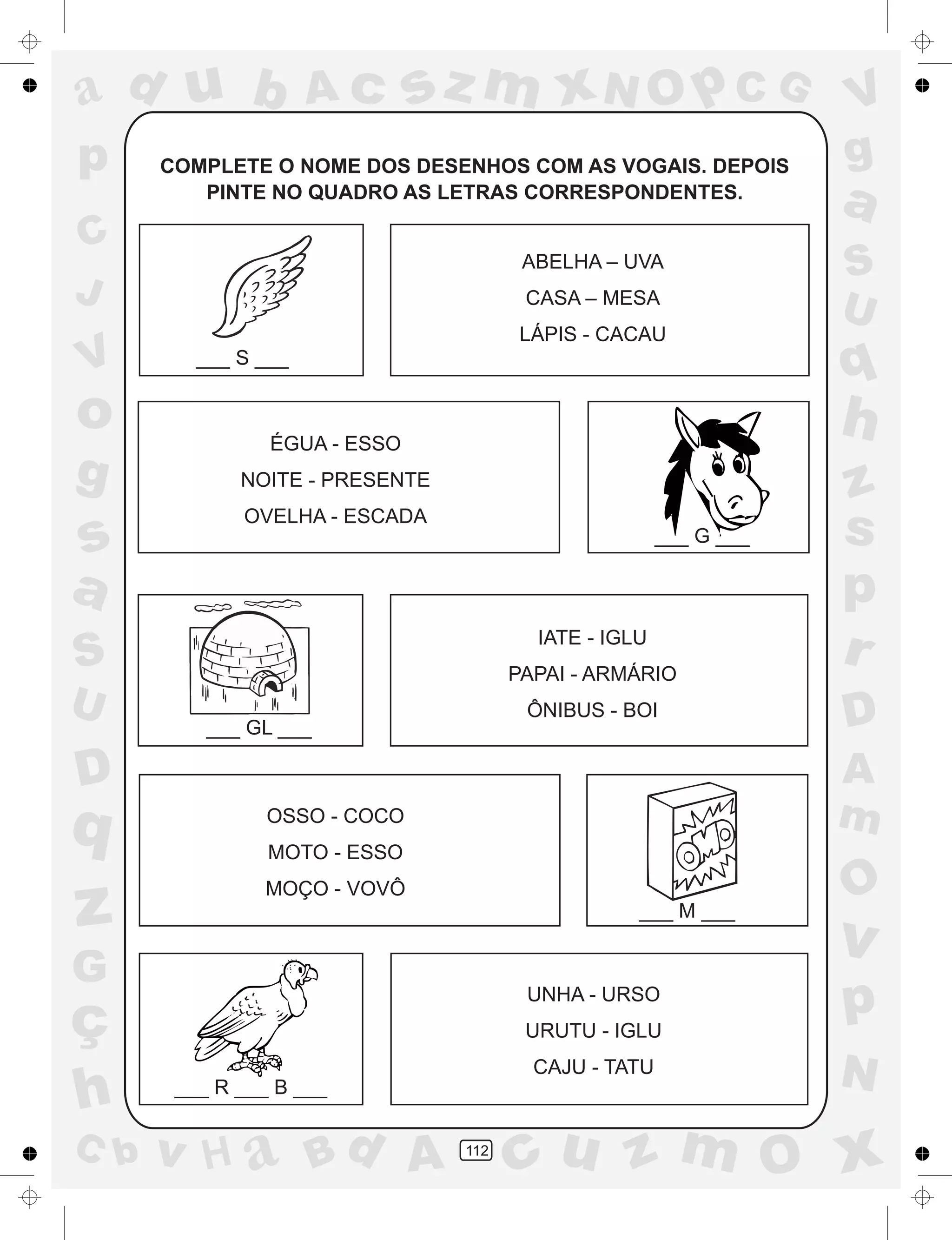 a
a
d
dH
u
u
A
A
b
b
c
c
sz
z
m
m
m
x
x
N
N
O
O
O
p
p
C
C
J
V
V
a
a
S
S
U
U
q
q
z
z
r
ç
h
h
v
v
G
g
ss
p
D
D A
BC
G
g
o
p
112
COMPLETE O NOME DOS DESENHOS COM AS VOGAIS. DEPOIS
PINTE NO QUADRO AS LETRAS CORRESPONDENTES.
___ S ___
___ G ___
___ GL ___
___ M ___
___ R ___ B ___
ABELHA – UVA
CASA – MESA
LÁPIS - CACAU
ÉGUA - ESSO
NOITE - PRESENTE
OVELHA - ESCADA
IATE - IGLU
PAPAI - ARMÁRIO
ÔNIBUS - BOI
OSSO - COCO
MOTO - ESSO
MOÇO - VOVÔ
UNHA - URSO
URUTU - IGLU
CAJU - TATU
 