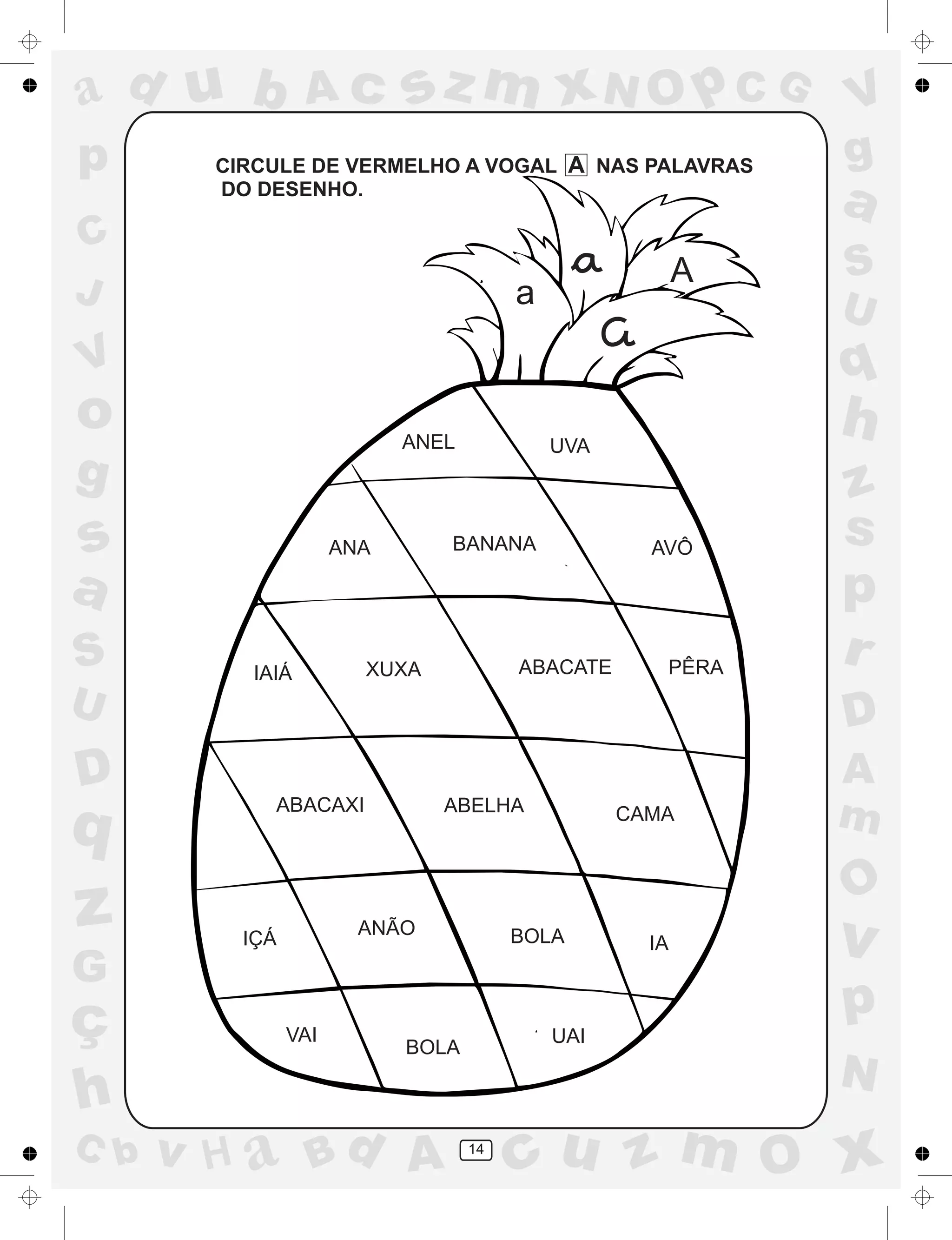 a
a
d
dH
u
u
A
A
b
b
c
c
sz
z
m
m
m
x
x
N
N
O
O
O
p
p
C
C
J
V
V
a
a
S
S
U
U
q
q
z
z
r
ç
h
h
v
v
G
g
ss
p
D
D A
BC
G
g
o
p
14
CIRCULE DE VERMELHO A VOGAL A NAS PALAVRAS
DO DESENHO.
a
A
ANEL UVA
ANA BANANA AVÔ
IAIÁ
XUXA
PÊRA
ABACAXI
ABELHA
CAMA
IÇÁ
ANÃO
BOLA
VAI
BOLA
UAI
XUXA
ABELHA
ABACATE
IA
 