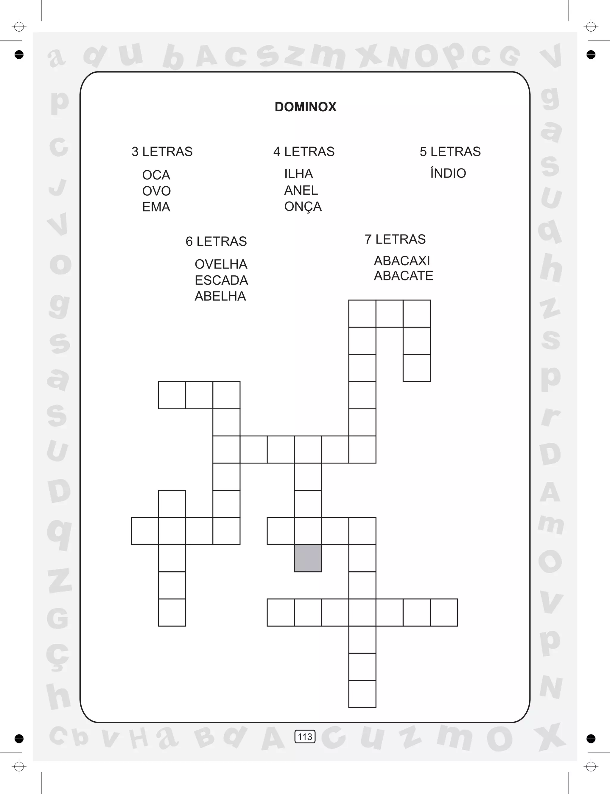 a
a
d
dH
u
u
A
A
b
b
c
c
sz
z
m
m
m
x
x
N
N
O
O
O
p
p
C
C
J
V
V
a
a
S
S
U
U
q
q
z
z
r
ç
h
h
v
v
G
g
ss
p
D
D A
BC
G
g
o
p
113
DOMINOX
3 LETRAS
OCA
OVO
EMA
4 LETRAS
ILHA
ANEL
ONÇA
5 LETRAS
ÍNDIO
6 LETRAS
OVELHA
ESCADA
ABELHA
7 LETRAS
ABACAXI
ABACATE
 