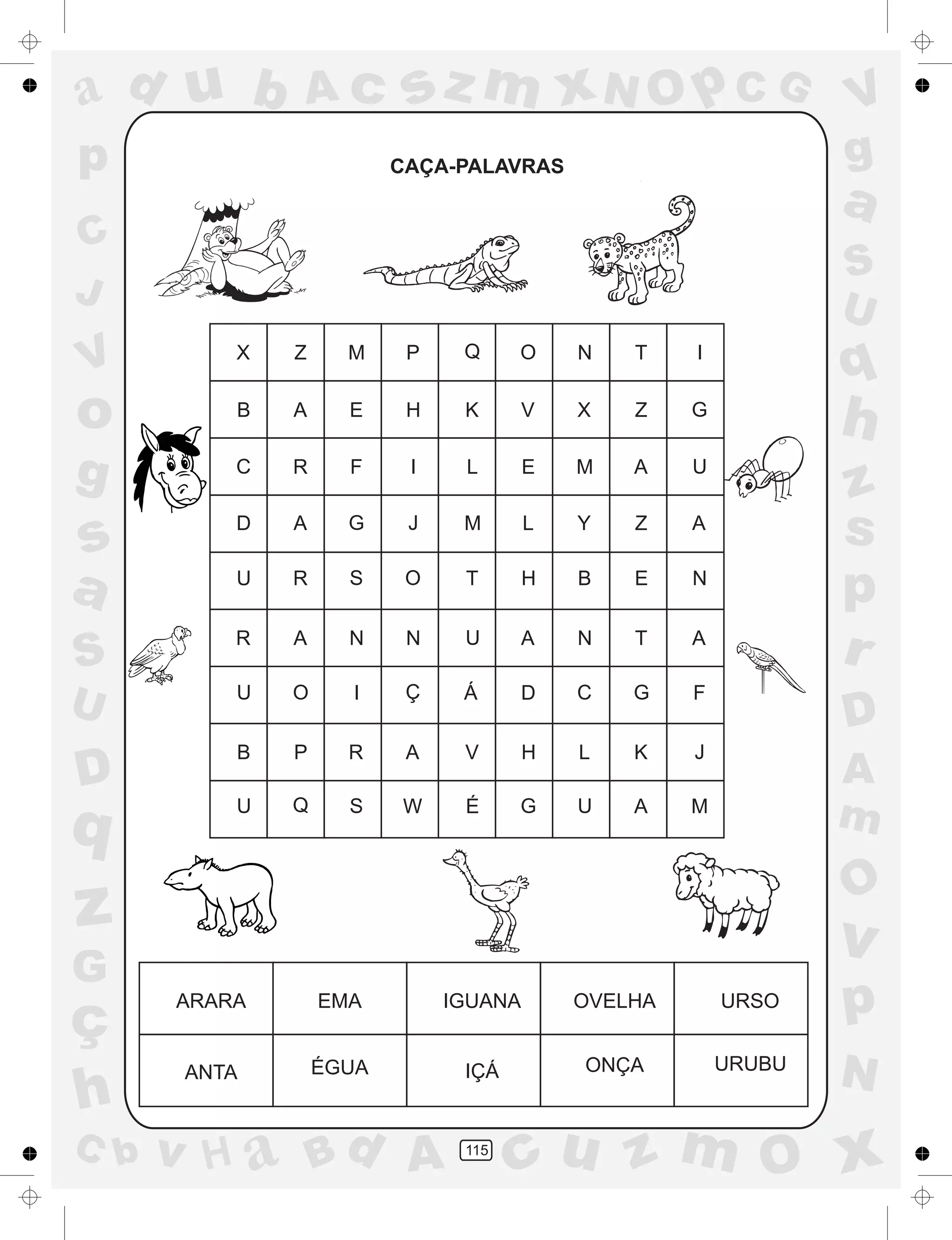 a
a
d
dH
u
u
A
A
b
b
c
c
sz
z
m
m
m
x
x
N
N
O
O
O
p
p
C
C
J
V
V
a
a
S
S
U
U
q
q
z
z
r
ç
h
h
v
v
G
g
ss
p
D
D A
BC
G
g
o
p
115
CAÇA-PALAVRAS
X Z M P Q O N T I
B A E H K V X Z G
C R F I L E M A U
D A G J M L Y Z A
U R S O T H B E N
R A N N U A N T A
U O I Ç Á D C G F
B P R A V H L K J
U Q S W É G U A M
ARARA EMA IGUANA OVELHA URSO
ANTA ÉGUA IÇÁ ONÇA URUBU
 