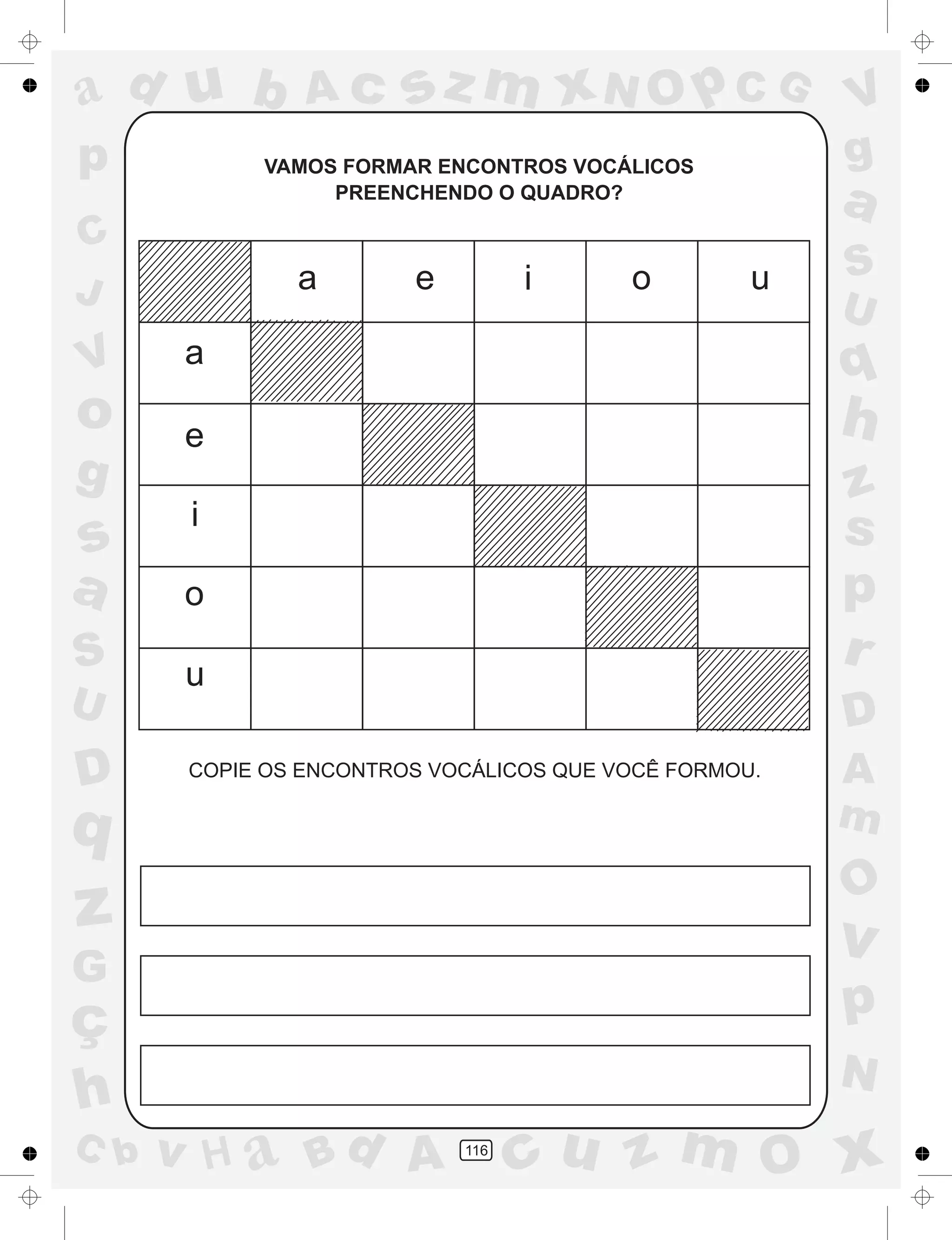 a
a
d
dH
u
u
A
A
b
b
c
c
sz
z
m
m
m
x
x
N
N
O
O
O
p
p
C
C
J
V
V
a
a
S
S
U
U
q
q
z
z
r
ç
h
h
v
v
G
g
ss
p
D
D A
BC
G
g
o
p
116
VAMOS FORMAR ENCONTROS VOCÁLICOS
PREENCHENDO O QUADRO?
COPIE OS ENCONTROS VOCÁLICOS QUE VOCÊ FORMOU.
a
a
e
e
i
i
o
o
u
u
 