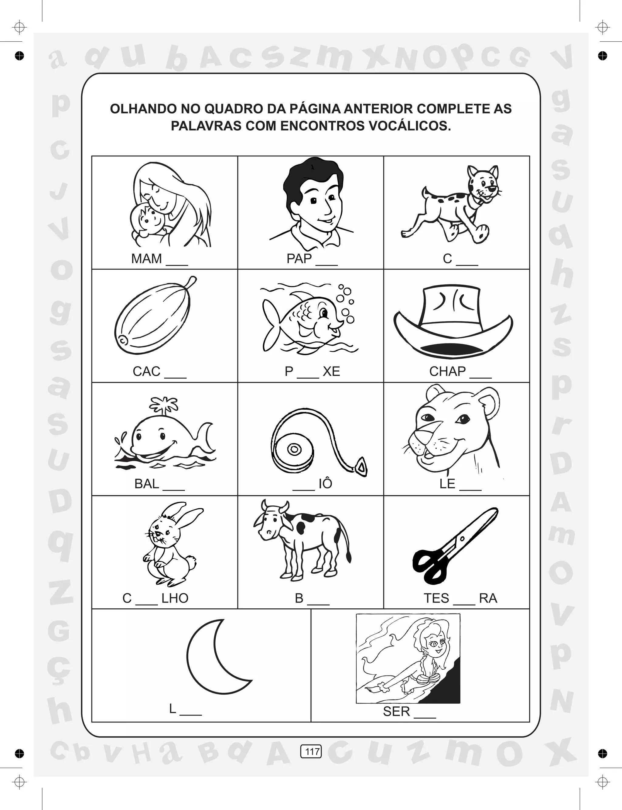 a
a
d
dH
u
u
A
A
b
b
c
c
sz
z
m
m
m
x
x
N
N
O
O
O
p
p
C
C
J
V
V
a
a
S
S
U
U
q
q
z
z
r
ç
h
h
v
v
G
g
ss
p
D
D A
BC
G
g
o
p
117
OLHANDO NO QUADRO DA PÁGINA ANTERIOR COMPLETE AS
PALAVRAS COM ENCONTROS VOCÁLICOS.
MAM ___ PAP ___ C ___
CAC ___ P ___ XE CHAP ___
BAL ___ ___ IÔ LE ___
C ___ LHO B ___ TES ___ RA
L ___ SER ___
 