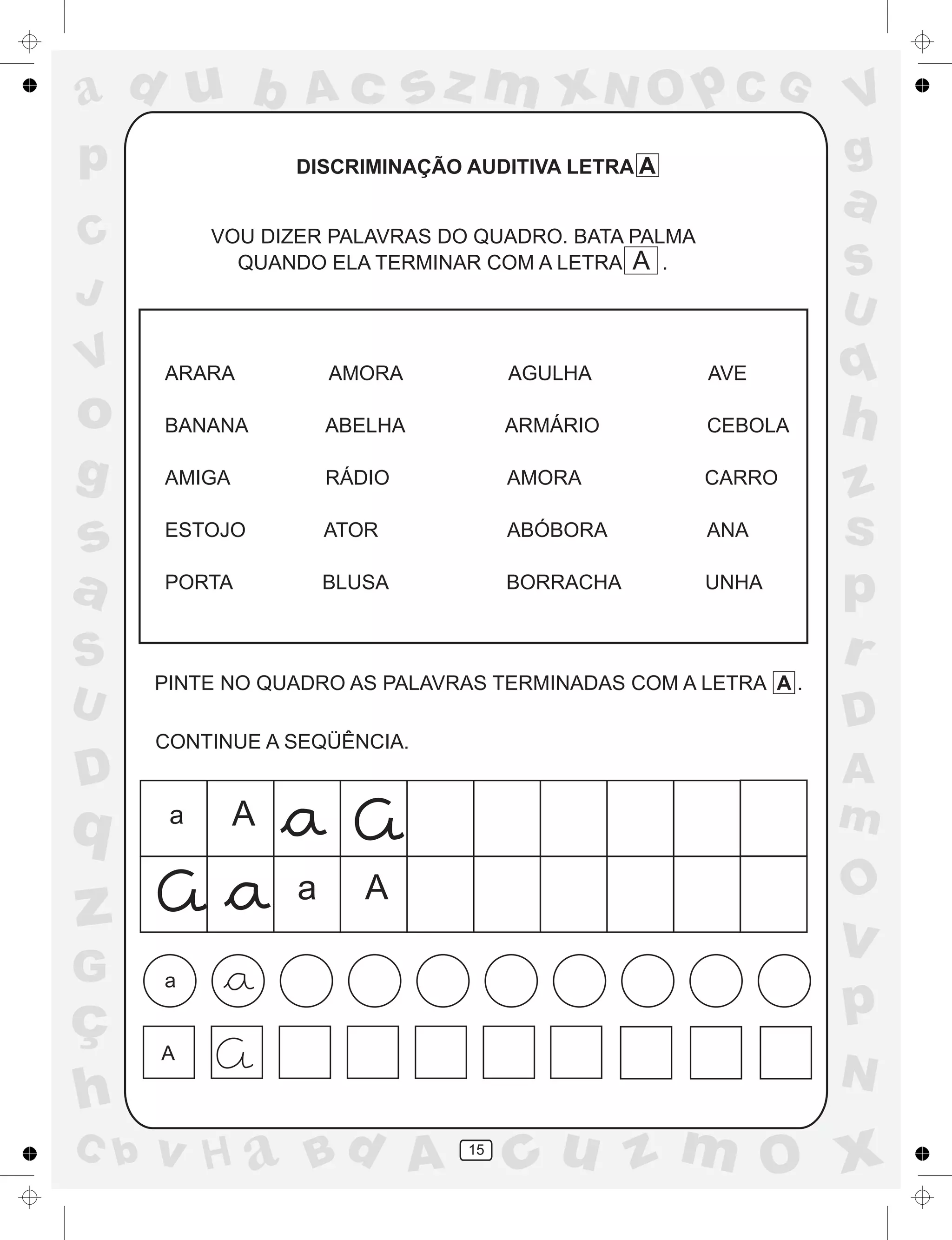 a
a
d
dH
u
u
A
A
b
b
c
c
sz
z
m
m
m
x
x
N
N
O
O
O
p
p
C
C
J
V
V
a
a
S
S
U
U
q
q
z
z
r
ç
h
h
v
v
G
g
ss
p
D
D A
BC
G
g
o
p
15
DISCRIMINAÇÃO AUDITIVA LETRA A
VOU DIZER PALAVRAS DO QUADRO. BATA PALMA
QUANDO ELA TERMINAR COM A LETRA A .
ARARA AMORA AGULHA AVE
BANANA ABELHA ARMÁRIO CEBOLA
AMIGA RÁDIO AMORA CARRO
ESTOJO ATOR ABÓBORA ANA
PORTA BLUSA BORRACHA UNHA
PINTE NO QUADRO AS PALAVRAS TERMINADAS COM A LETRA A .
CONTINUE A SEQÜÊNCIA.
a A
a A
a
A
 