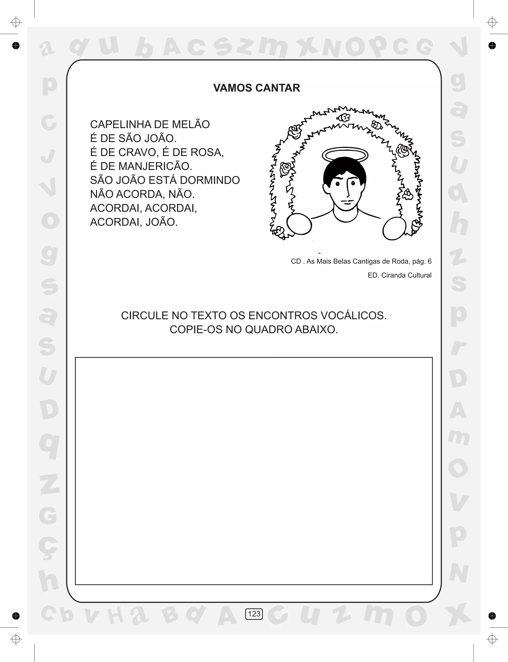 a
a
d
dH
u
u
A
A
b
b
c
c
sz
z
m
m
m
x
x
N
N
O
O
O
p
p
C
C
J
V
V
a
a
S
S
U
U
q
q
z
z
r
ç
h
h
v
v
G
g
ss
p
D
D A
BC
G
g
o
p
123
VAMOS CANTAR
CAPELINHA DE MELÃO
É DE SÃO JOÃO.
É DE CRAVO, É DE ROSA,
É DE MANJERICÃO.
SÃO JOÃO ESTÁ DORMINDO
NÃO ACORDA, NÃO.
ACORDAI, ACORDAI,
ACORDAI, JOÃO.
CD . As Mais Belas Cantigas de Roda, pág. 6
ED. Ciranda Cultural
CIRCULE NO TEXTO OS ENCONTROS VOCÁLICOS.
COPIE-OS NO QUADRO ABAIXO.
 