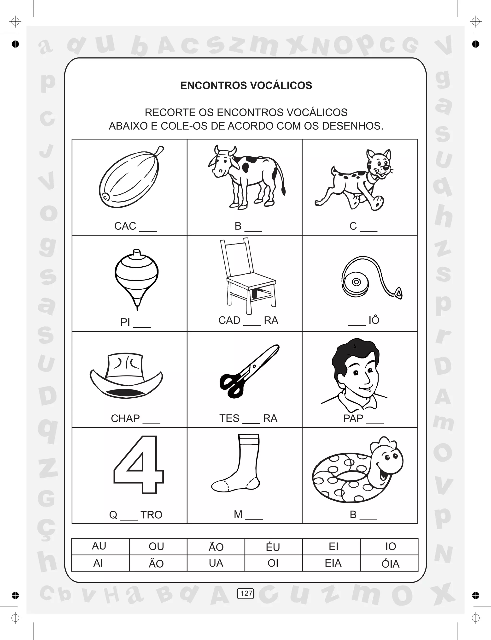 a
a
d
dH
u
u
A
A
b
b
c
c
sz
z
m
m
m
x
x
N
N
O
O
O
p
p
C
C
J
V
V
a
a
S
S
U
U
q
q
z
z
r
ç
h
h
v
v
G
g
ss
p
D
D A
BC
G
g
o
p
127
ENCONTROS VOCÁLICOS
RECORTE OS ENCONTROS VOCÁLICOS
ABAIXO E COLE-OS DE ACORDO COM OS DESENHOS.
CAC ___ B ___ C ___
PI ___ CAD ___ RA ___ IÔ
CHAP ___ TES ___ RA PAP ___
Q ___ TRO M ___ B ___
AU OU ÃO ÉU EI IO
AI ÃO UA OI EIA ÓIA
4
 