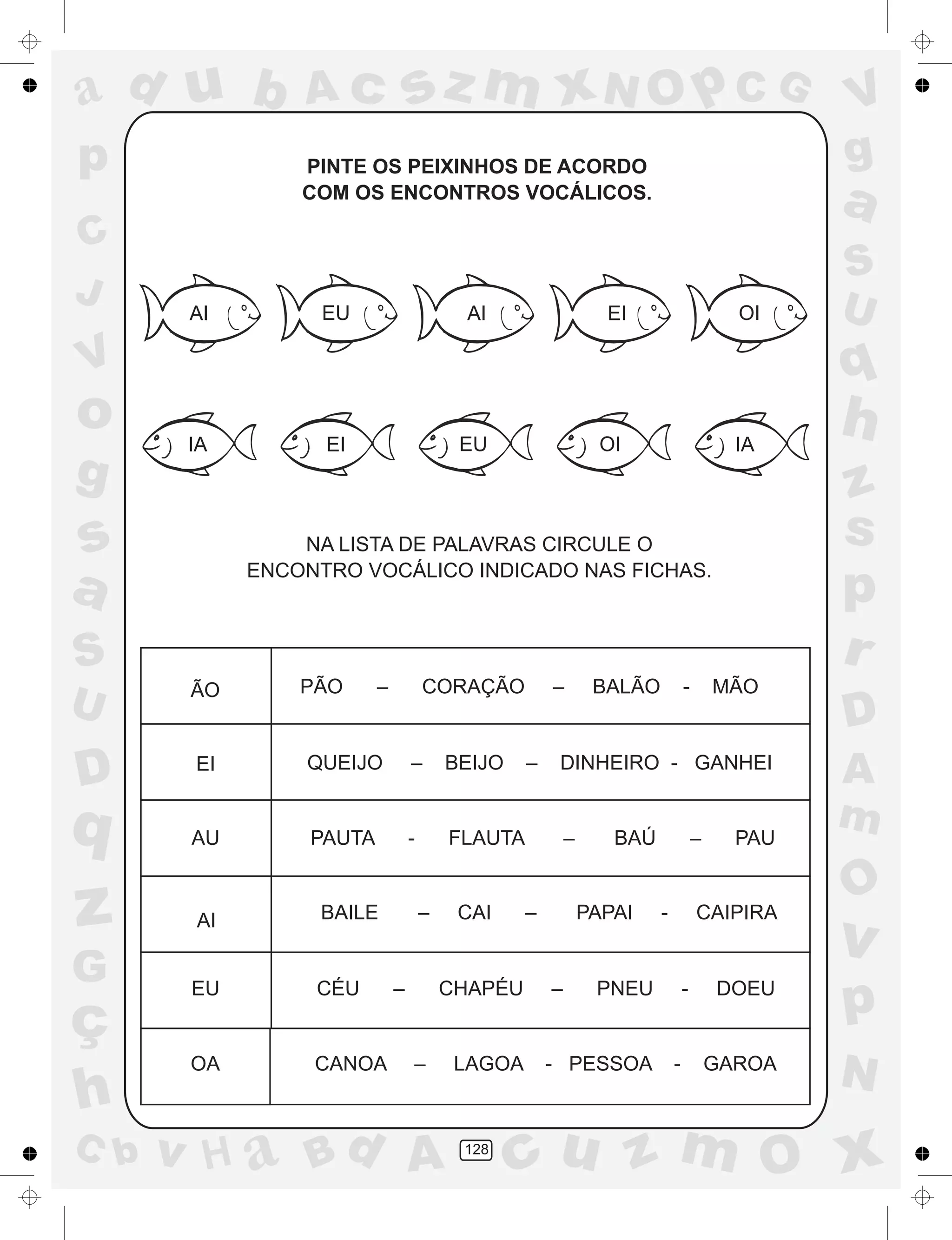 a
a
d
dH
u
u
A
A
b
b
c
c
sz
z
m
m
m
x
x
N
N
O
O
O
p
p
C
C
J
V
V
a
a
S
S
U
U
q
q
z
z
r
ç
h
h
v
v
G
g
ss
p
D
D A
BC
G
g
o
p
128
PINTE OS PEIXINHOS DE ACORDO
COM OS ENCONTROS VOCÁLICOS.
NA LISTA DE PALAVRAS CIRCULE O
ENCONTRO VOCÁLICO INDICADO NAS FICHAS.
ÃO PÃO – CORAÇÃO – BALÃO - MÃO
EI QUEIJO – BEIJO – DINHEIRO - GANHEI
AU PAUTA - FLAUTA – BAÚ – PAU
BAILE – CAI – PAPAI - CAIPIRAAI
EU CÉU – CHAPÉU – PNEU - DOEU
OA CANOA – LAGOA - PESSOA - GAROA
AIEUAI EI OI
IA EI EU OI IA
 