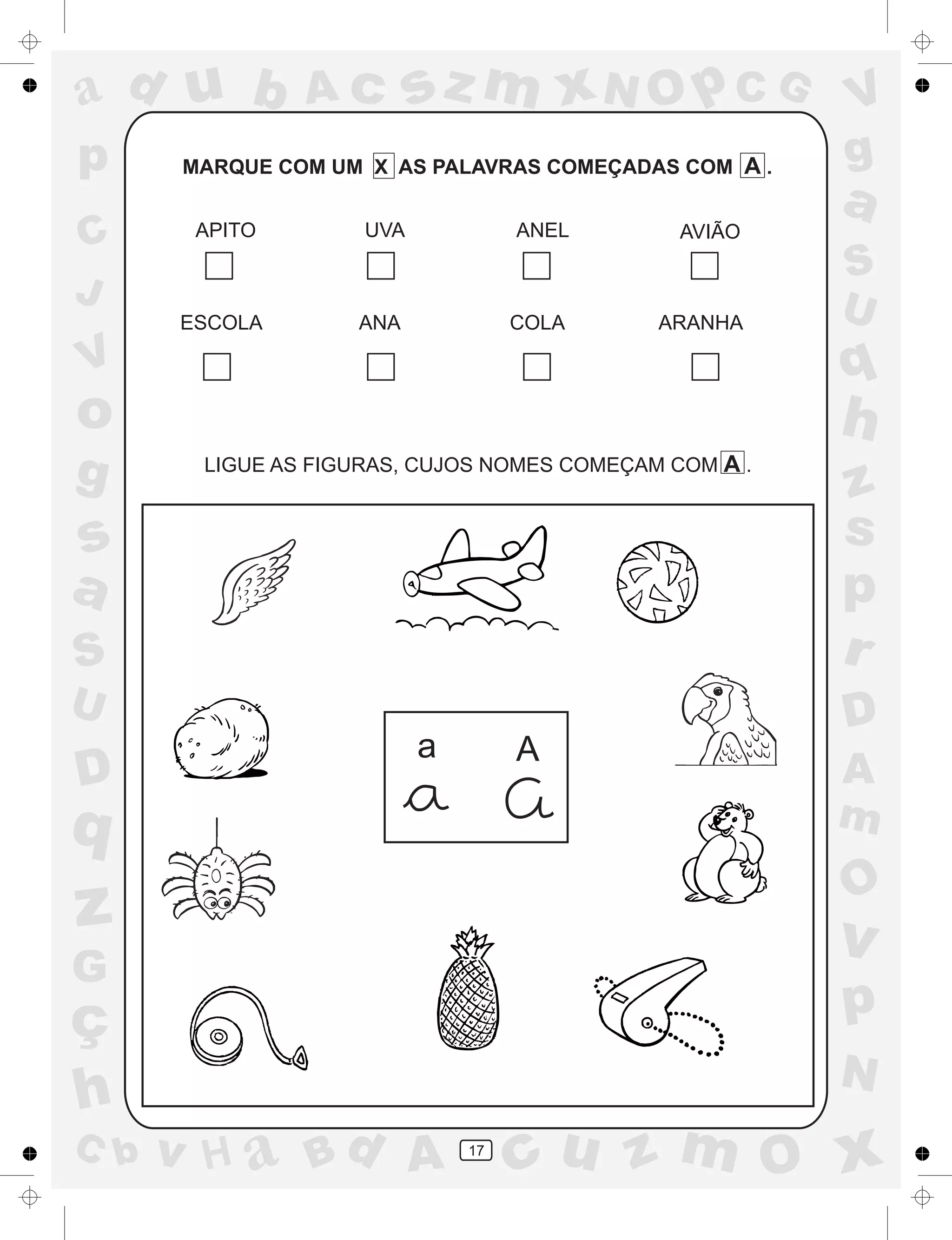 a
a
d
dH
u
u
A
A
b
b
c
c
sz
z
m
m
m
x
x
N
N
O
O
O
p
p
C
C
J
V
V
a
a
S
S
U
U
q
q
z
z
r
ç
h
h
v
v
G
g
ss
p
D
D A
BC
G
g
o
p
17
MARQUE COM UM X AS PALAVRAS COMEÇADAS COM A .
APITO UVA ANEL AVIÃO
ESCOLA ANA COLA ARANHA
LIGUE AS FIGURAS, CUJOS NOMES COMEÇAM COM A .
a A
 