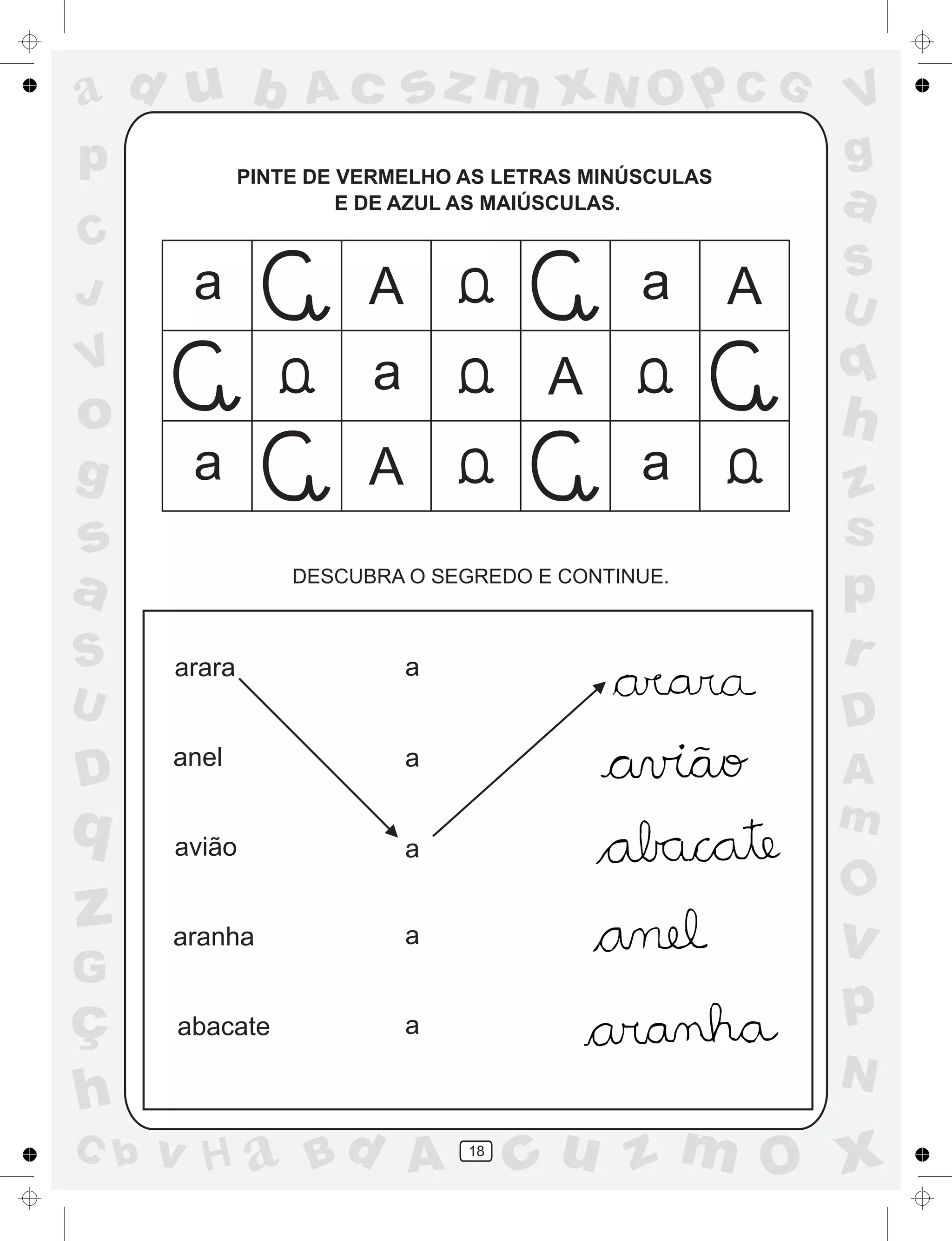 a
a
d
dH
u
u
A
A
b
b
c
c
sz
z
m
m
m
x
x
N
N
O
O
O
p
p
C
C
J
V
V
a
a
S
S
U
U
q
q
z
z
r
ç
h
h
v
v
G
g
ss
p
D
D A
BC
G
g
o
p
18
PINTE DE VERMELHO AS LETRAS MINÚSCULAS
E DE AZUL AS MAIÚSCULAS.
DESCUBRA O SEGREDO E CONTINUE.
arara
anel
avião
aranha
abacate
a
a
a
a
a
a a
a
a
a
A
A
A
A
 