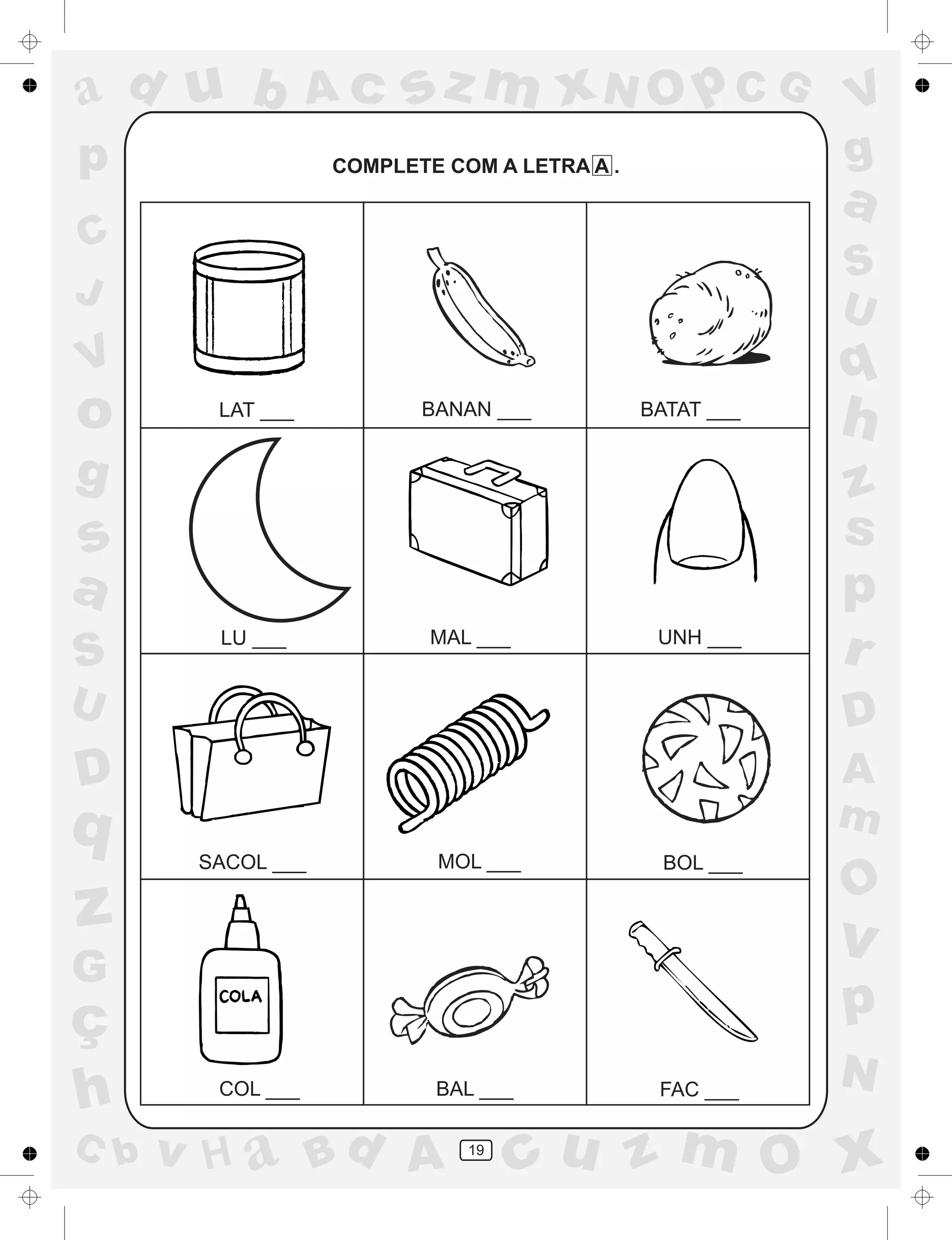 a
a
d
dH
u
u
A
A
b
b
c
c
sz
z
m
m
m
x
x
N
N
O
O
O
p
p
C
C
J
V
V
a
a
S
S
U
U
q
q
z
z
r
ç
h
h
v
v
G
g
ss
p
D
D A
BC
G
g
o
p
19
COMPLETE COM A LETRA A .
LAT ___ BANAN ___ BATAT ___
LU ___ MAL ___ UNH ___
SACOL ___ MOL ___ BOL ___
COL ___ BAL ___ FAC ___
 